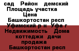 сад › Район ­ демский › Площадь участка ­ 5 › Цена ­ 500 - Башкортостан респ., Уфимский р-н, Уфа г. Недвижимость » Дома, коттеджи, дачи продажа   . Башкортостан респ.